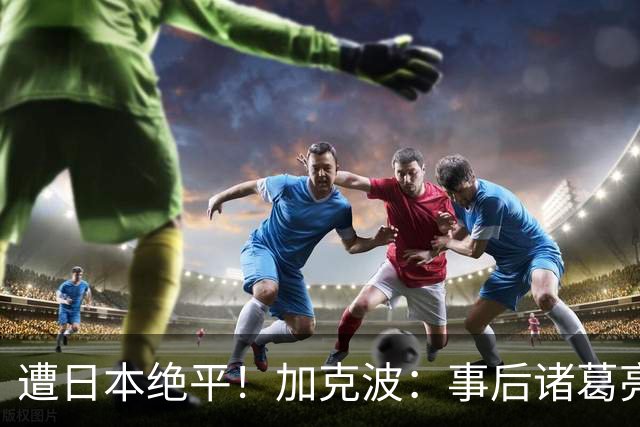 遭日本绝平！加克波：事后诸葛亮很容易，我们并没有因换人输球